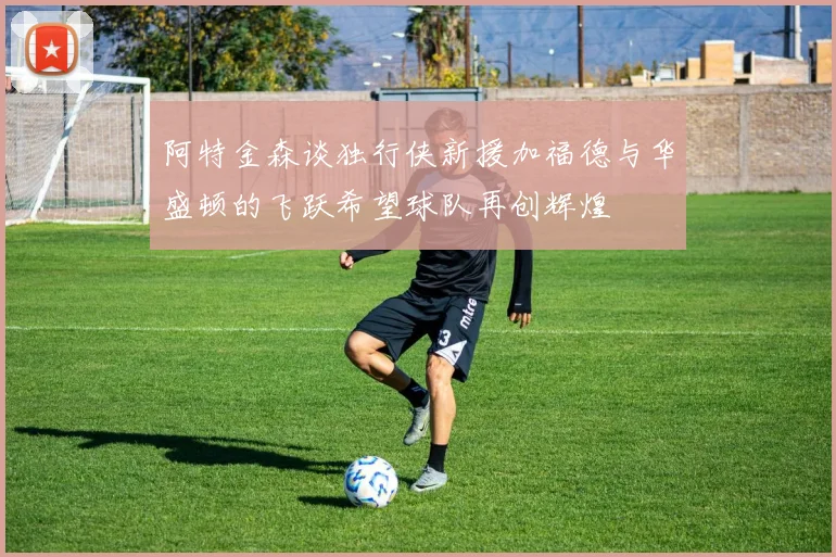 阿特金森谈独行侠新援加福德与华盛顿的飞跃希望球队再创辉煌