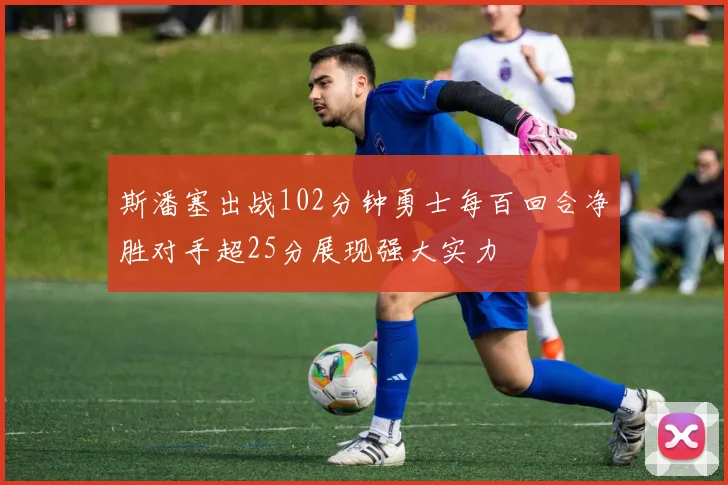 斯潘塞出战102分钟勇士每百回合净胜对手超25分展现强大实力