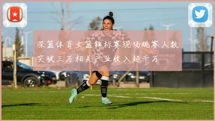 深篮体育女篮锦标赛现场观赛人数突破三万相关产业收入超千万