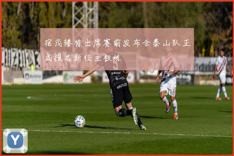 宿茂臻将出席赛前发布会泰山队正式报名新任主教练