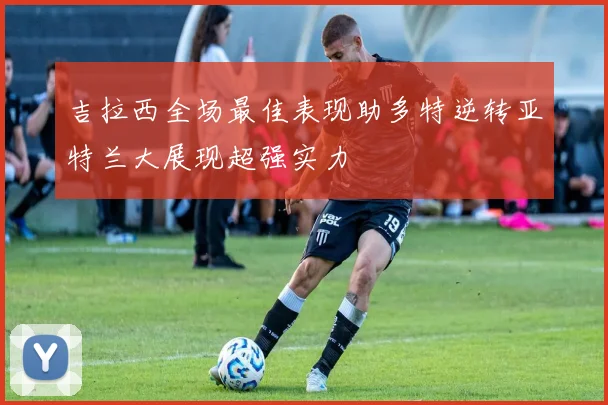 吉拉西全场最佳表现助多特逆转亚特兰大展现超强实力
