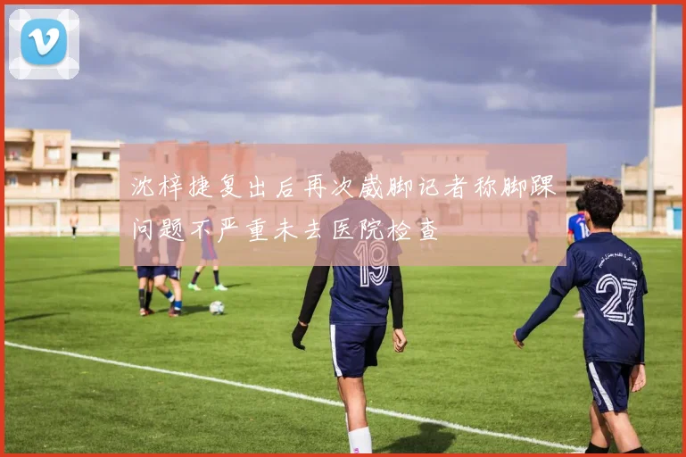 沈梓捷复出后再次崴脚记者称脚踝问题不严重未去医院检查