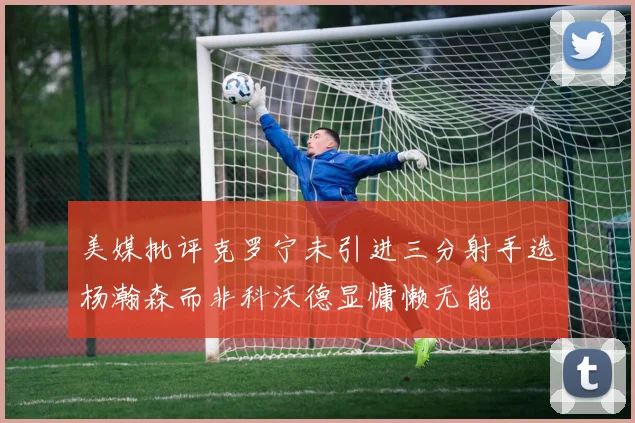 美媒批评克罗宁未引进三分射手选杨瀚森而非科沃德显慵懒无能