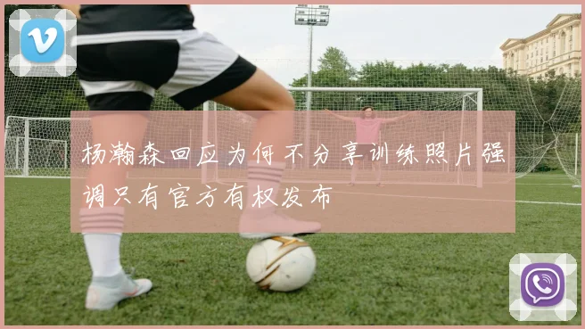 杨瀚森回应为何不分享训练照片强调只有官方有权发布