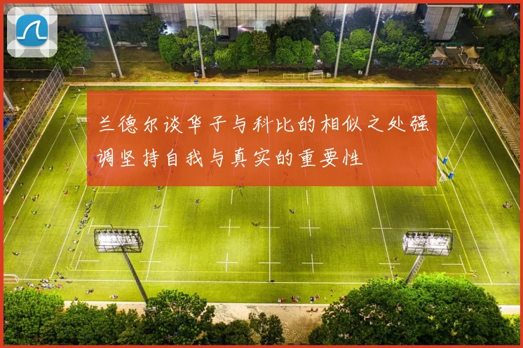 兰德尔谈华子与科比的相似之处强调坚持自我与真实的重要性