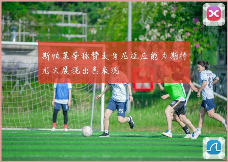 斯帕莱蒂称赞麦肯尼适应能力期待尤文展现出色表现