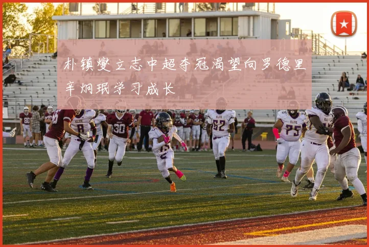 朴镇燮立志中超夺冠渴望向罗德里辛炯珉学习成长