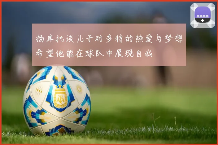 扬库托谈儿子对多特的热爱与梦想希望他能在球队中展现自我