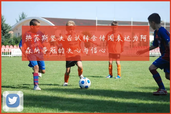 热苏斯坚决否认转会传闻表达为阿森纳争冠的决心与信心