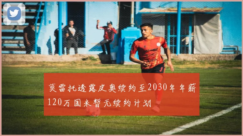 莫雷托透露皮奥续约至2030年年薪120万国米暂无续约计划