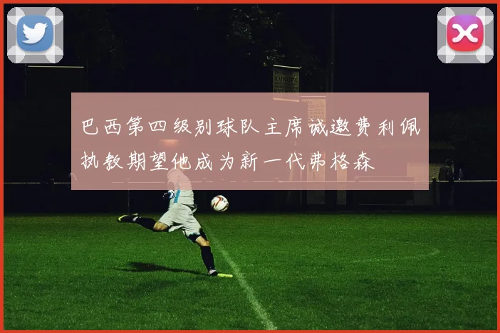 巴西第四级别球队主席诚邀费利佩执教期望他成为新一代弗格森