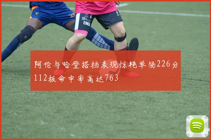 阿伦与哈登搭档表现惊艳单场226分112板命中率高达763