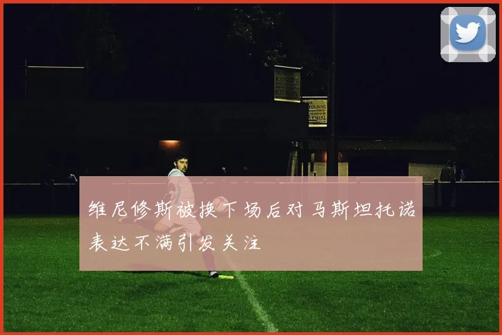 维尼修斯被换下场后对马斯坦托诺表达不满引发关注