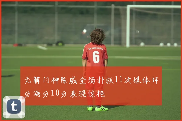 无解门神陈威全场扑救11次媒体评分满分10分表现惊艳