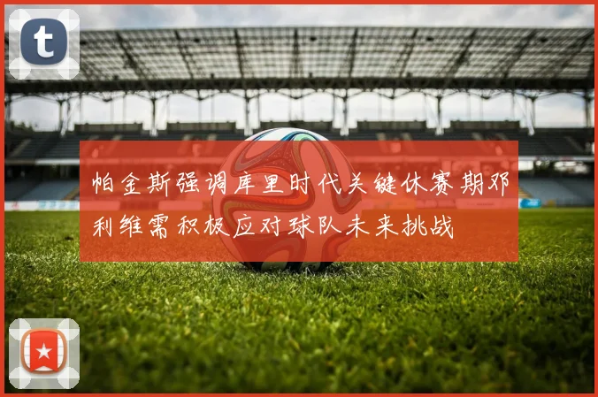 帕金斯强调库里时代关键休赛期邓利维需积极应对球队未来挑战