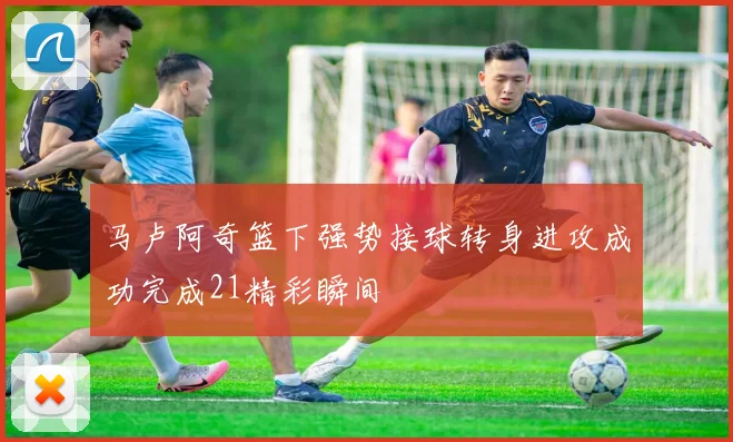 马卢阿奇篮下强势接球转身进攻成功完成21精彩瞬间