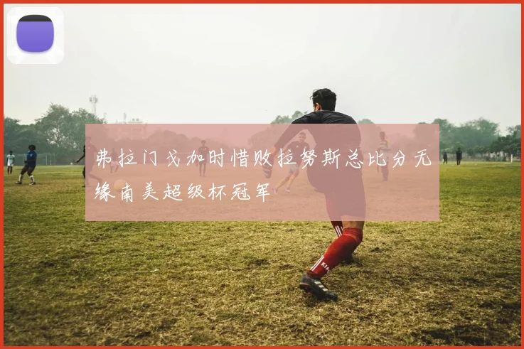 弗拉门戈加时惜败拉努斯总比分无缘南美超级杯冠军