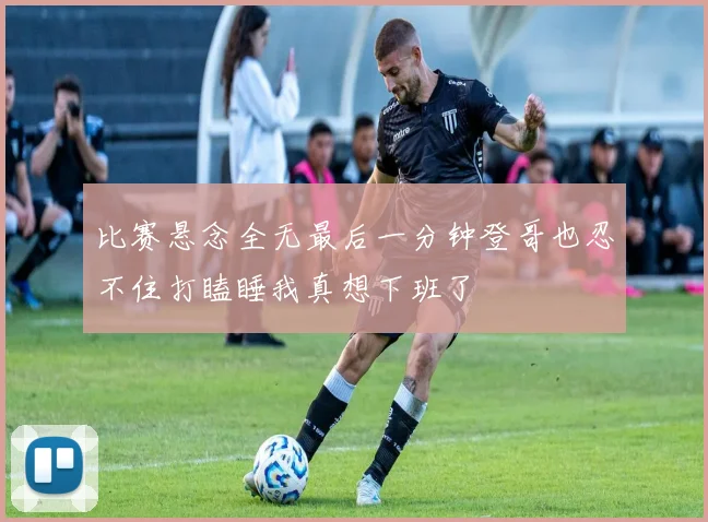 比赛悬念全无最后一分钟登哥也忍不住打瞌睡我真想下班了