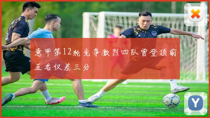 意甲第12轮竞争激烈四队曾登顶前五名仅差三分
