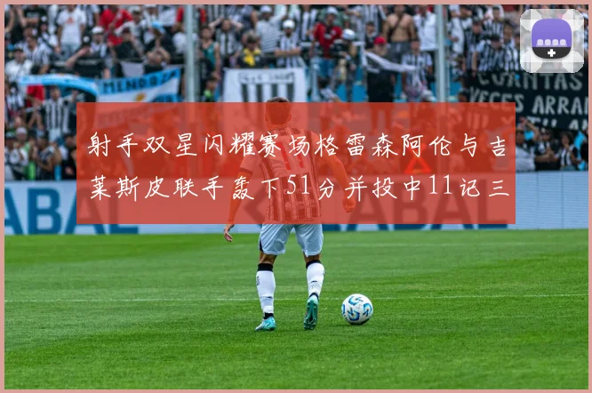 射手双星闪耀赛场格雷森阿伦与吉莱斯皮联手轰下51分并投中11记三分球