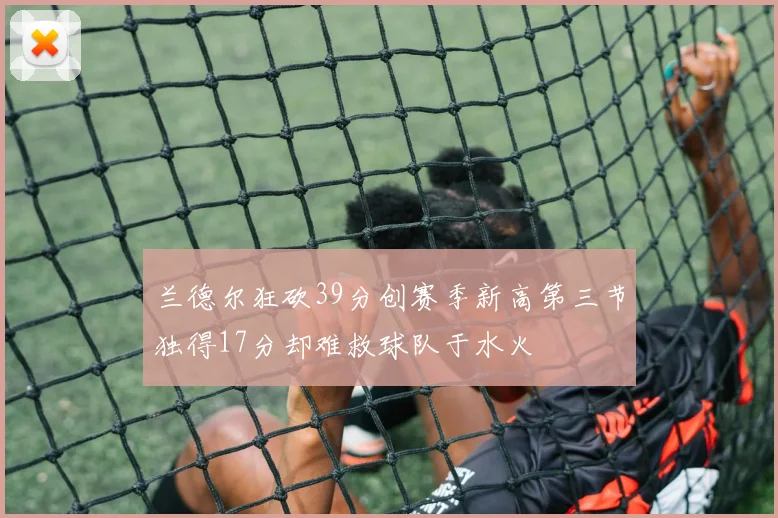 兰德尔狂砍39分创赛季新高第三节独得17分却难救球队于水火