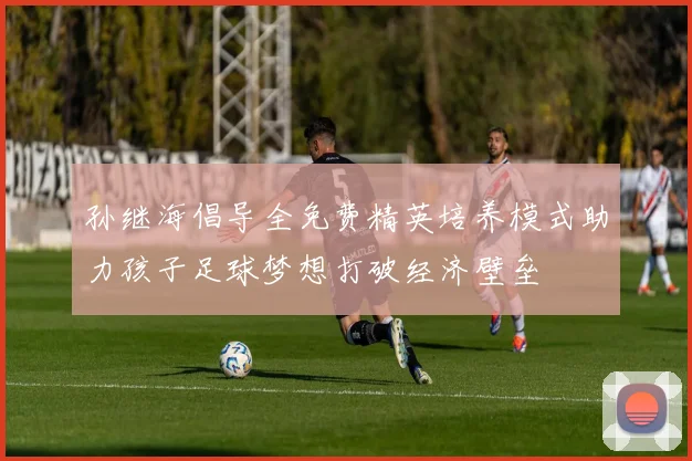 孙继海倡导全免费精英培养模式助力孩子足球梦想打破经济壁垒