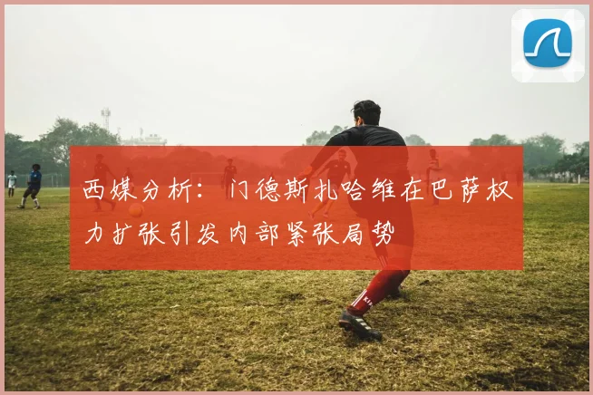 西媒分析：门德斯扎哈维在巴萨权力扩张引发内部紧张局势