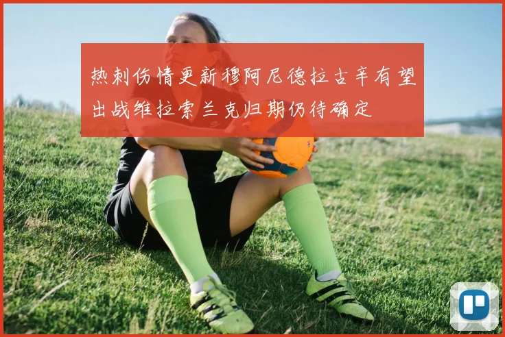 热刺伤情更新穆阿尼德拉古辛有望出战维拉索兰克归期仍待确定