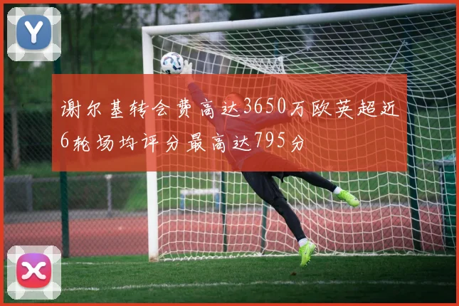 谢尔基转会费高达3650万欧英超近6轮场均评分最高达795分