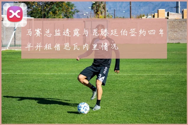 马赛总监透露与昆滕廷伯签约四年半并租借恩瓦内里情况