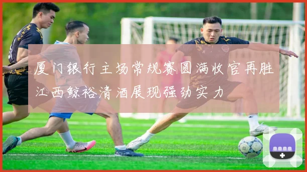 厦门银行主场常规赛圆满收官再胜江西鲸裕清酒展现强劲实力