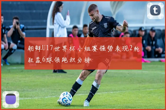 朝鲜U17世界杯小组赛强势表现2轮狂轰6球领跑积分榜